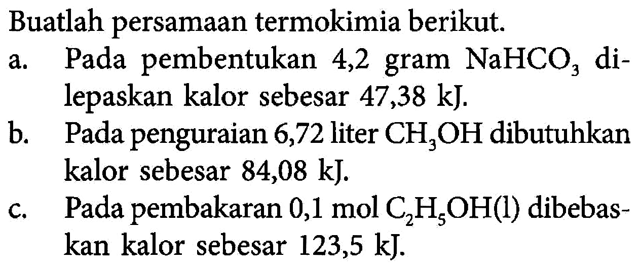 Buatlah persamaan termokimia berikut. a. Pada pembentukan 4,2 gram NaHCO3 di- lepaskan kalor sebesar 47,38 kJ. b. Pada penguraian 6,72 liter CH3OH dibutuhkan kalor sebesar 84,08 kJ c. Pada pembakaran 0,1 mol C2H5OH(l) dibebas- kan kalor sebesar 123,5 kJ. 