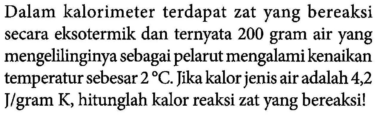 Dalam kalorimeter terdapat zat yang bereaksi secara eksotermik dan ternyata 200 gram air yang mengelilinginya sebagai pelarut mengalami kenaikan termperatur sebesar 2 C. Jika kalor jenis air adalah 4,2 J/gram K, hitunglah kalor reaksi zat yang bereaksi! 