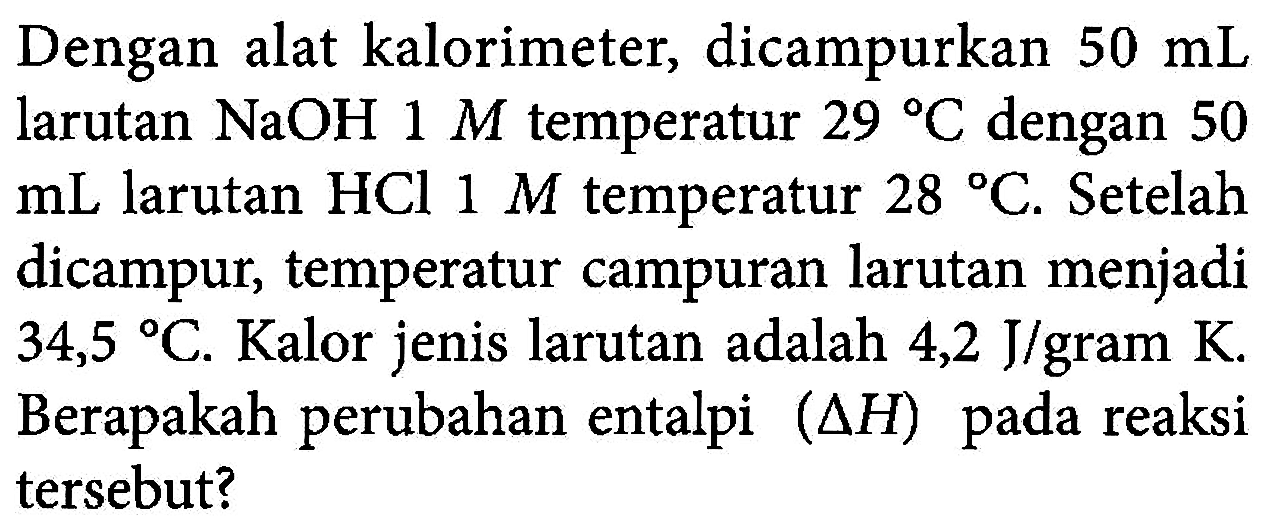 Dengan alat kalorimeter, dicampurkan 50 mL larutan NaOH 1 M temperatur 29 C dengan 50 mL larutan HCl 1 M temperatur 28 C. Setelah dicampur, temperatur campuran larutan menjadi 34,5 C. Kalor jenis larutan adalah 4,2 J/gram K. Berapakah perubahan entalpi (delta H) pada reaksi tersebut?