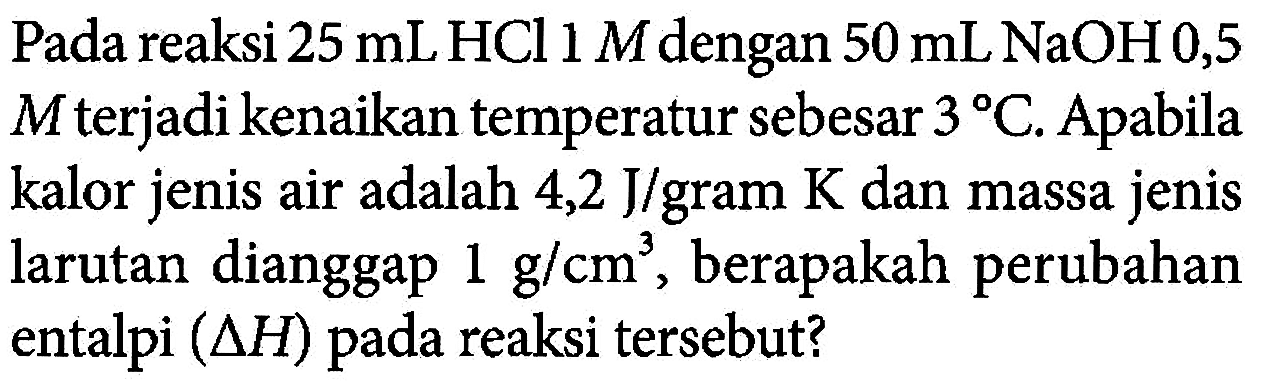 Pada reaksi 25 mL HCl 1 M dengan 50 mL NaOH0,5 M terjadi kenaikan temperatur sebesar 3 C. Apabila kalor jenis air adalah 4,2 J/gram K dan massa jenis larutan dianggap 1 g/cm^3, berapakah perubahan entalpi (delta H) pada reaksi tersebut?