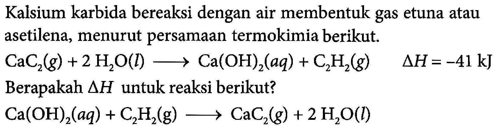 Kalsium karbida bereaksi dengan air membentuk gas etuna atau asetilena, menurut persamaan termokimia berikut: CaC2 (g) + 2 H2O (l) -> Ca(OH)2 (aq) + C2H2 (g) delta H = -41 kJ Berapakah delta H untuk reaksi berikut? Ca(OH)2 (aq) + C2H2 (g) -> CaC2 (g) + 2 H2O (l)