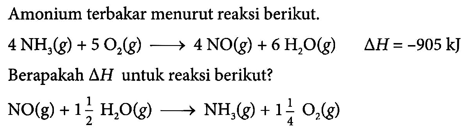 Amonium terbakar menurut reaksi berikut. 4 NH3 (g) + 5 O2 (g) - > 4 NO(g) + 6 H2O (g) delta H=-905 kJ
Berapakah delta H untuk reaksi berikut? NO(g) + 1 1/2 H2O(g) - > NH3 (g) + 1 1/4 O2 (g)