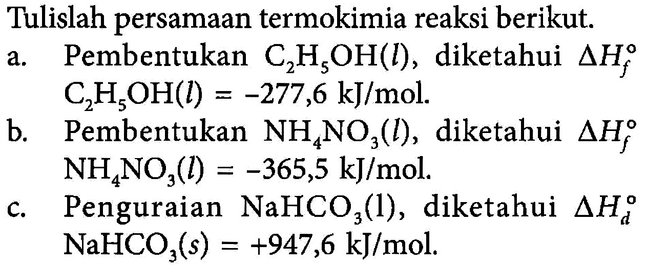 Tulislah persamaan termokimia reaksi berikut. a. Pembentukan C2H5OH(l), diketahui Delta Hf C2H5OH(l) = -277,6 kJ/mol. b. Pembentukan NH4NO3(l), diketahui Delta Hf NH4NO3(l) = -365,5 kJ/mol. c. Penguraian NaHCO3(l), diketahui Delta Hd NaHCO3(s) = +947,6 kJ/mol. 