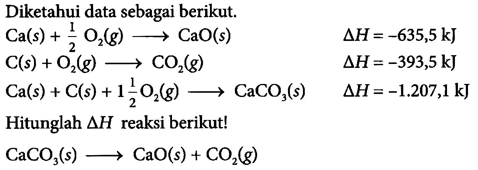 Diketahui data sebagai berikut.Ca(s)+1/2 O2(g)--->CaO(s) delta H=-635,5 kJ C(s)+O2(g)--->CO2(g) delta H=-393,5 kJ Ca(s)+C(s)+1 1/2 O2(g)--->CaCO3(s) delta H=-1.207,1 kJHitunglah  delta  H  reaksi berikut! CaCO3(s)--->CaO(s)+CO2(g) 