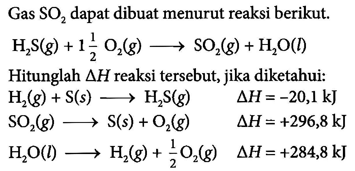 Gas SO2 dapat dibuat menurut reaksi berikut. H2S(g) + 1 1/2 O2(g) ---> SO2(g) + H2O(l) Hitunglah delta H reaksi tersebut, jika diketahui:  H2(g) + S(s) ---> H2S(g) delta H=-20,1 kJ  SO2(g) ---> S(s) + O2(g) delta H=+296,8 kJ  H2O(l) ---> H2(g) + 1/2 O2(g) delta H=+284,8 kJ 