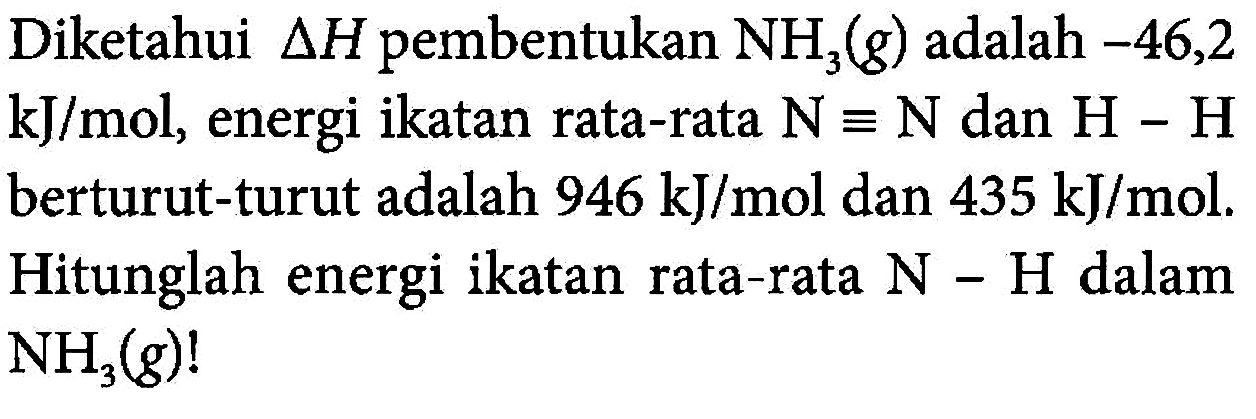 Diketahui delta H pembentukan NH3 (g) adalah -46,2 kJ/mol, energi ikatan rata-rata N = N dan H - H berturut-turut adalah 946 kJ/mol dan 435 kJ/mol. Hitunglah energi ikatan rata-rata N - H dalam NH3 (g)!