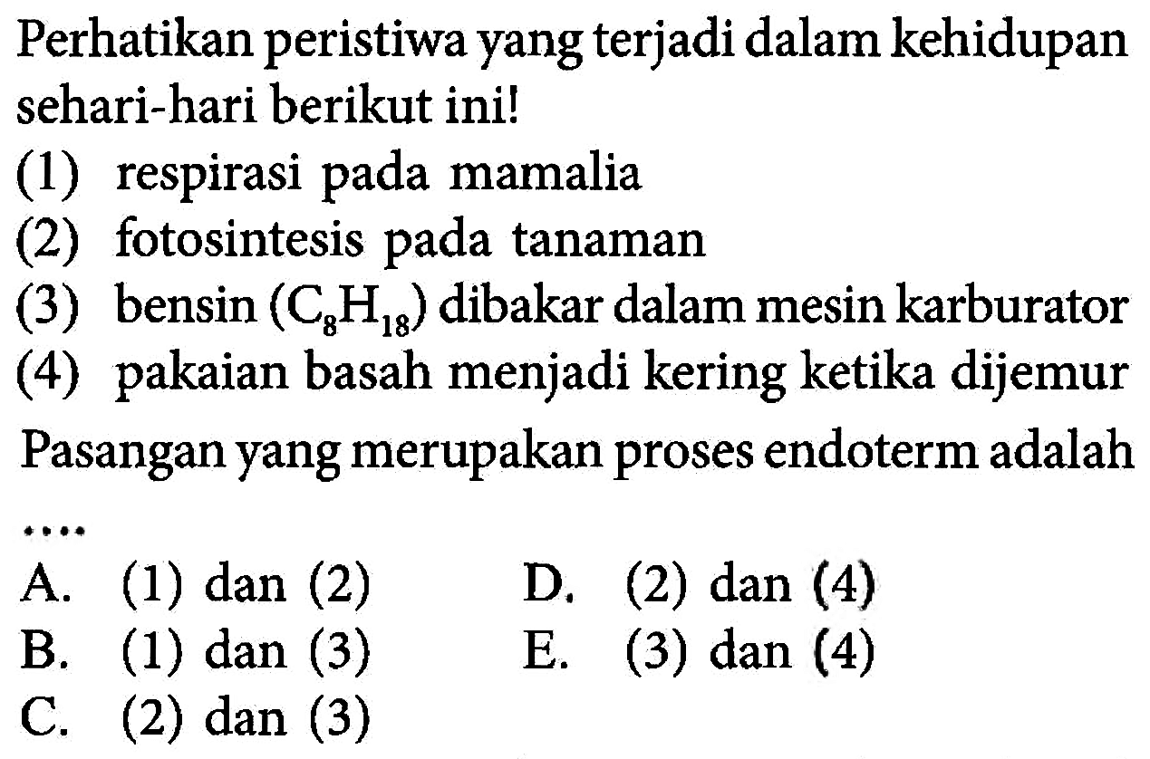 Perhatikan peristiwa yang terjadi dalam kehidupan sehari-hari berikut ini! (1) respirasi pada mamalia (2) fotosintesis pada tanaman (3) bensin (C8H18) dibakar dalam mesin karburator (4) pakaian basah menjadi kering ketika dijemur Pasangan yang merupakan proses endoterm adalah .... A. (1) dan (2) B. (1) dan (3) D. (2) dan (4) C. (2) dan (3) E. (3) dan (4) 