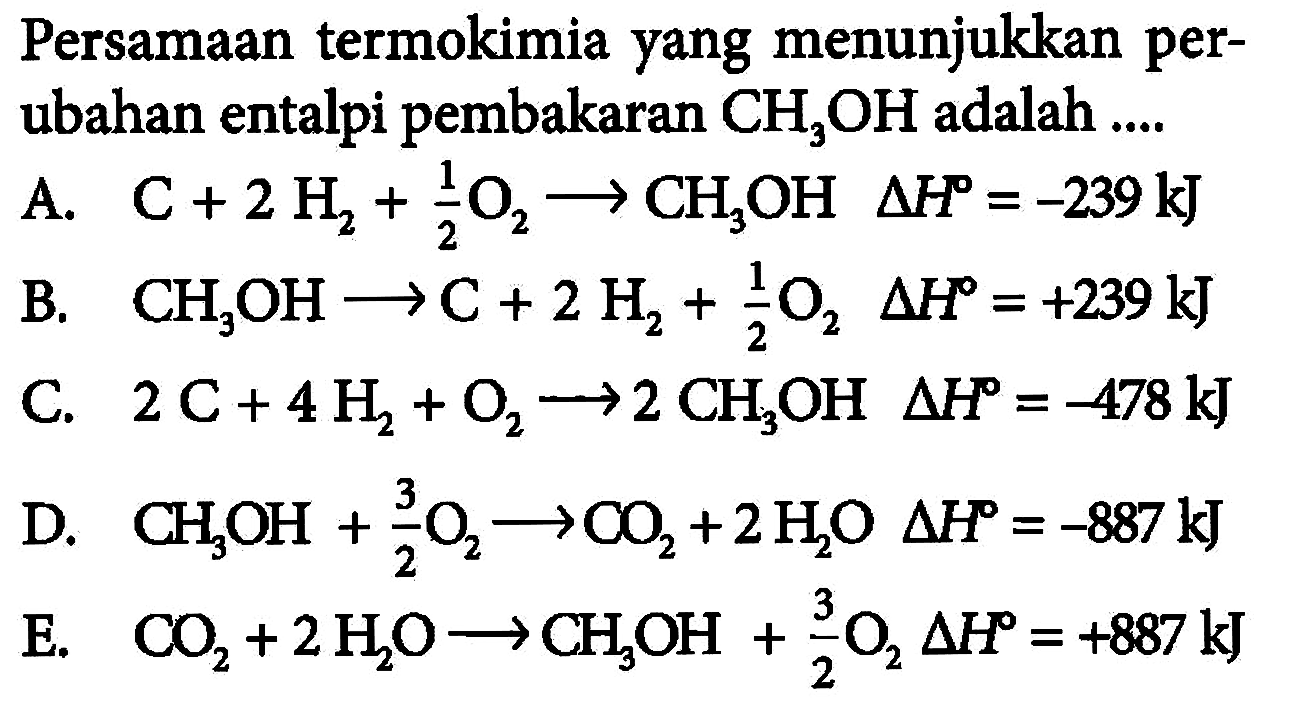 Persamaan termokimia yang menunjukkan perubahan entalpi pembakaran CH3OH adalah .... A. C+2 H2+1/2 O2 -> CH3OH delta H=-239 kJ 
B. CH3OH -> C+2 H2+1/2 O2 delta H=+239 kJ 
C. 2 C+4 H2+O2 -> 2 CH3OH delta H=-478 kJ D. CH3OH+3/2 O2 -> CO2+2 H2O delta H=-887 kJ 
E. CO2+2 H2O -> CH3OH+3/2 O2 delta H=+887 kJ