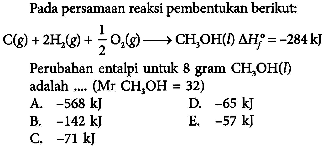 Pada persamaan reaksi pembentukan berikut: C(g) + 2H2(g) + 1/2 O2(g) -> CH3OH(l) delta Hf=-284 kJ Perubahan entalpi untuk 8 gram CH3OH(l) adalah .... (Mr CH3OH=32) 