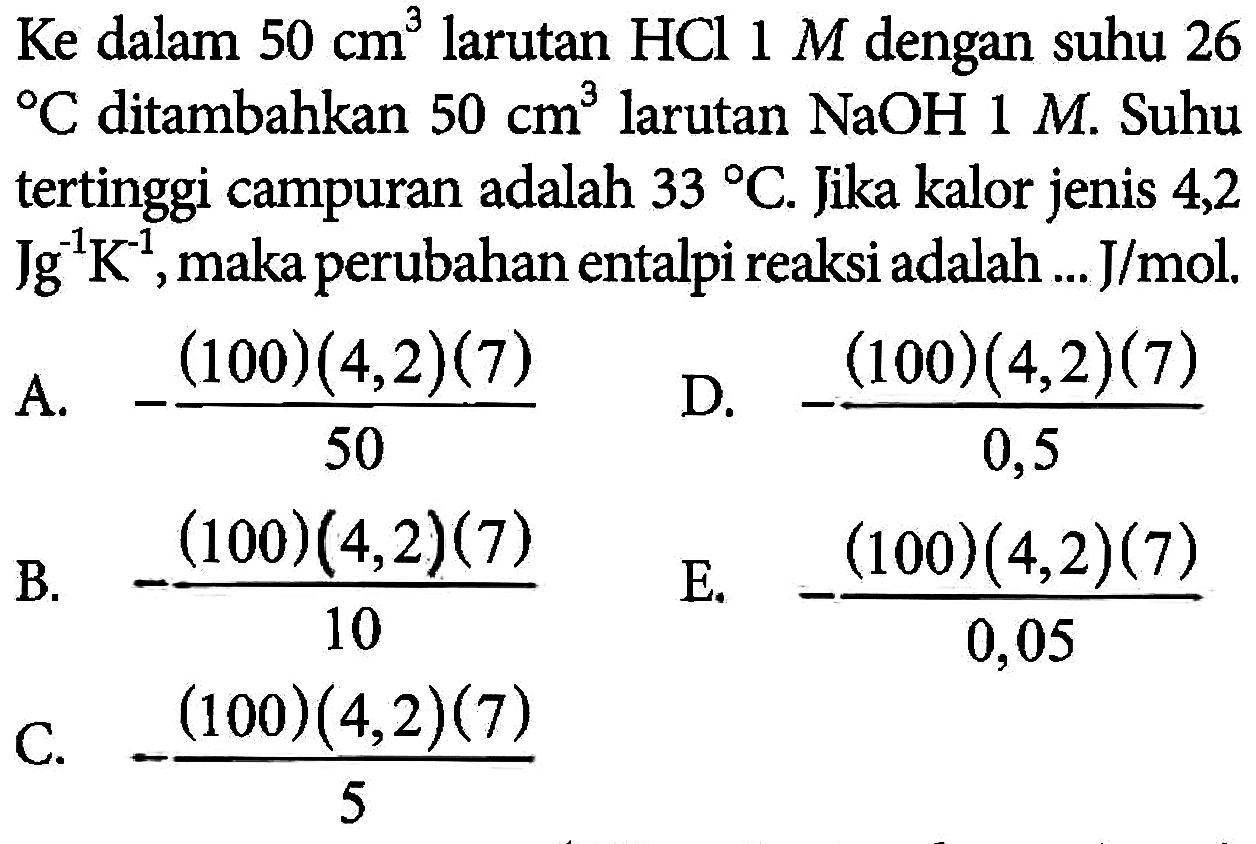 Ke dalam  50 cm^3  larutan  HCl 1 M  dengan suhu 26    C  ditambahkan  50 cm^3  larutan  NaOH 1 M . Suhu tertinggi campuran adalah  33 C . Jika kalor jenis 4,2  Jg^-1 K^-1 , maka perubahan entalpi reaksi adalah ...  J/mol .