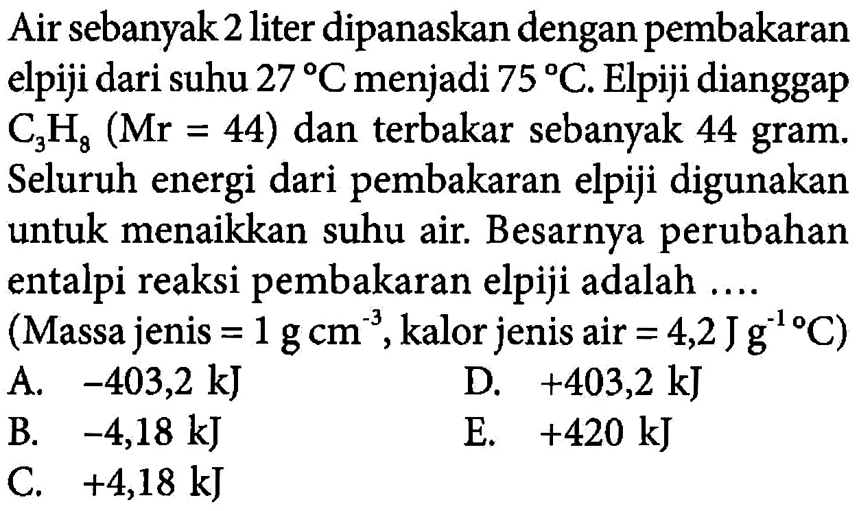 Air sebanyak 2 liter dipanaskan dengan pembakaran elpiji dari suhu 27 C menjadi 75 C . Elpiji dianggap C3H8 (Mr=44) dan terbakar sebanyak 44 gram. Seluruh energi dari pembakaran elpiji digunakan untuk menaikkan suhu air. Besarnya perubahan entalpi reaksi pembakaran elpiji adalah .... (Massa jenis =1 g cm^(-3), kalor jenis air =4,2 J g^(-1) C) 