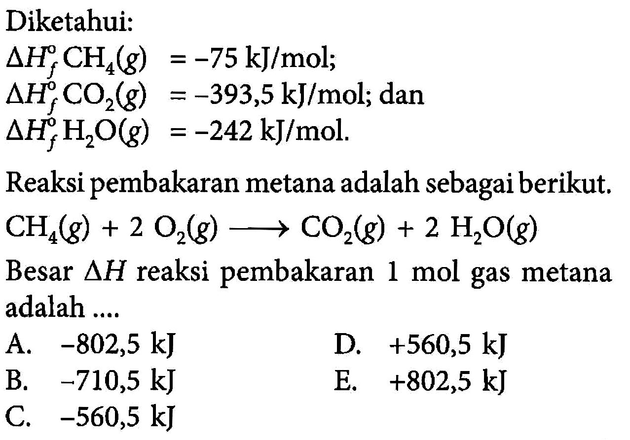 Diketahui: delta Hf CH4(g)=-75 kJ/mol; delta Hf CO2(g)=-393,5 kJ/mol; dan delta Hf^0 H2 O(g)=-242 kJ/mol. Reaksi pembakaran metana adalah sebagai berikut. CH4(g)+2O2(g) -> CO2(g)+2H2O(g)  Besar  segitiga H  reaksi pembakaran 1 mol gas metana adalah  .... 