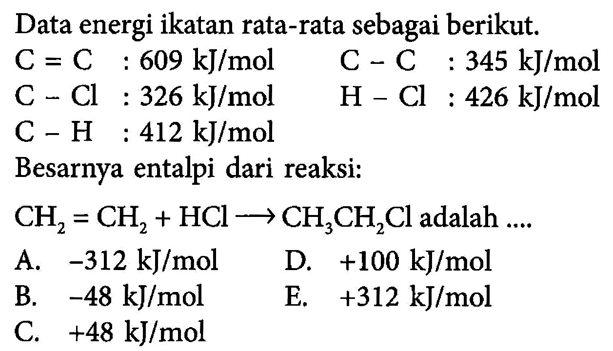 Data energi ikatan rata-rata sebagai berikut.C=C : 609 kJ/mol C-C : 345 kJ/mol C-Cl : 326 kJ/mol H-Cl : 426 kJ/mol C-H : 412 kJ/mol Besarnya entalpi dari reaksi:CH2=CH2+HCl -> CH3CH2Cl adalah ....