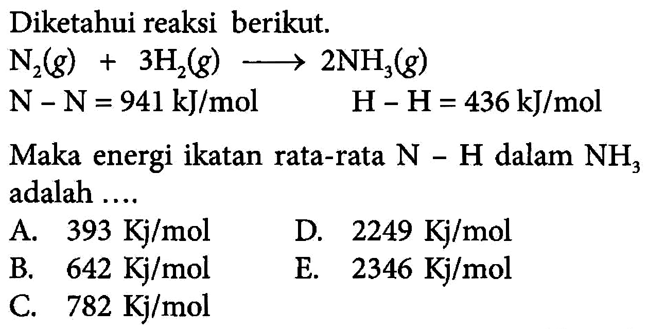 Diketahui reaksi berikut. 
N2 (g) + 3 H2 (g) -> 2 NH3 (g) 
N - N = 941 kJ/mol H - H = 436 kJ/mol 
Maka energi ikatan rata-rata N - H dalam NH3 adalah 
