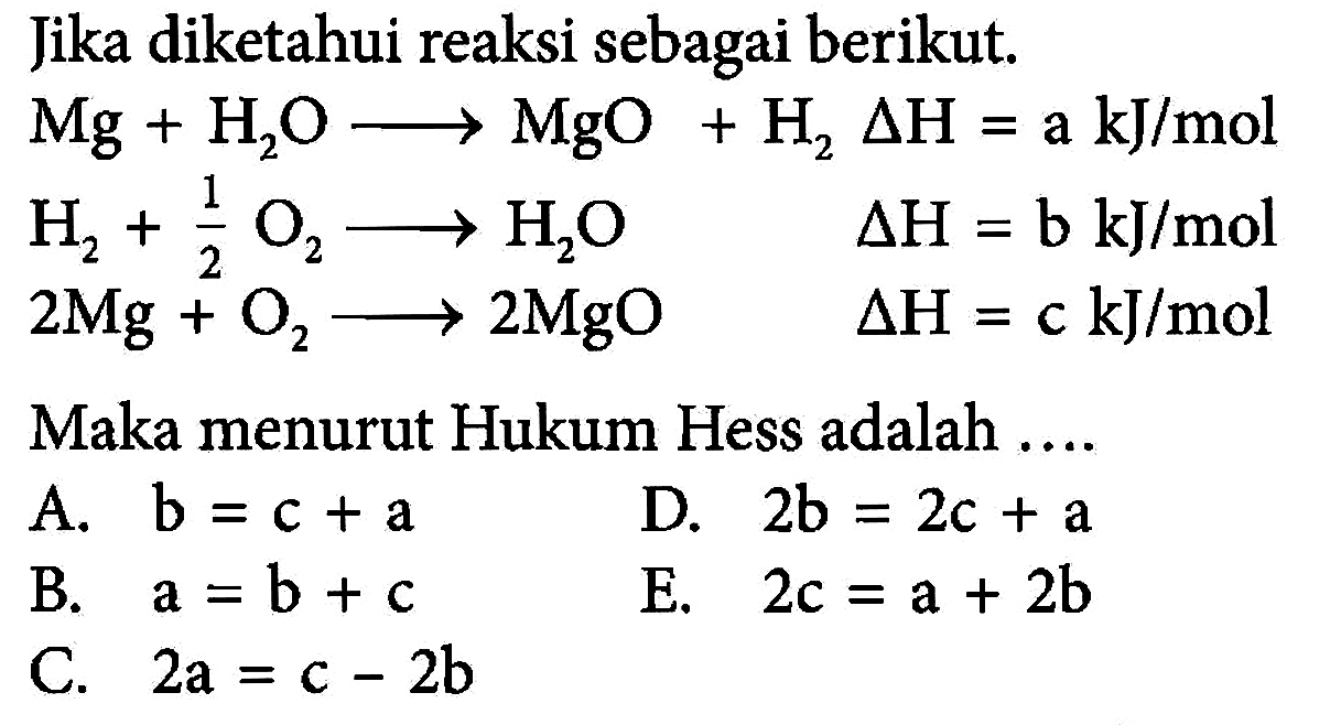 Jika diketahui reaksi sebagai berikut. Mg + H2O -> MgO + H2 delta H=a kJ/mol H2 + 1/2 O2 -> H2O delta H=b kJ/mol 2Mg + O2 -> 2MgO delta H=c kJ/mol Maka menurut Hukum Hess adalah .... A. b=c+a D. 2b=2c+a B. a=b+c E. 2c=a+2b C. 2a=c-2b 