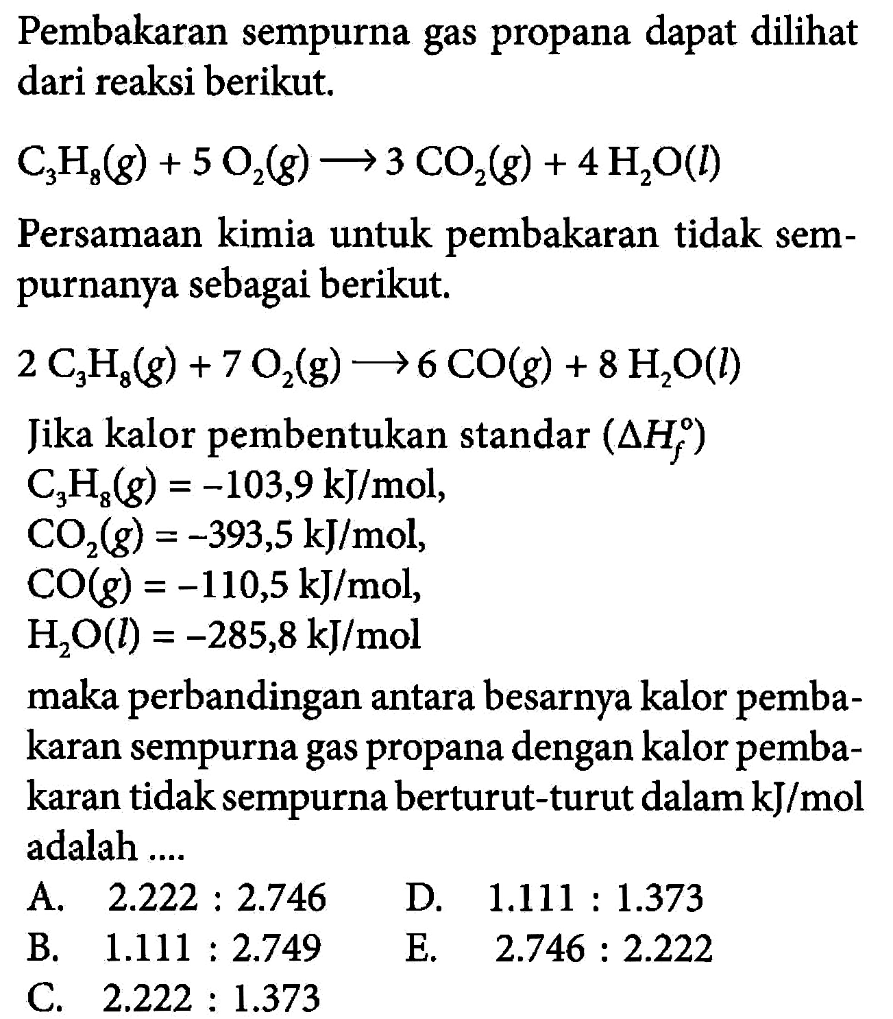 Pembakaran sempurna gas propana dapat dilihat dari reaksi berikut. C3H8 (g) + 5 O2 (g) -> 3 CO2 (g) + 4 H2O (l) Persamaan kimia untuk pembakaran tidak sempurnanya sebagai berikut. 2 C3H8 (g) + 7 O2 (g) -> 6 CO (g) + 8 H2O (l) Jika kalor pembentukan standar (delta Hf) 
C3H8 (g) = -103,9 kJ/mol, 
CO2(g) = -393,5 kJ/mol, 
CO(g) = -110,5 kJ/mol, 
H2O (l) = -285,8 kJ/mol 
maka perbandingan antara besarnya kalor pembakaran sempurna gas propana dengan kalor pembakaran tidak sempurna berturut-turut dalam kJ/mol adalah A. 2.222 : 2.746 D. 1.111 : 1.373 8 B. 1.111 : 2.749 E. 2.746 : 2.222 C. 2.222 : 1.373