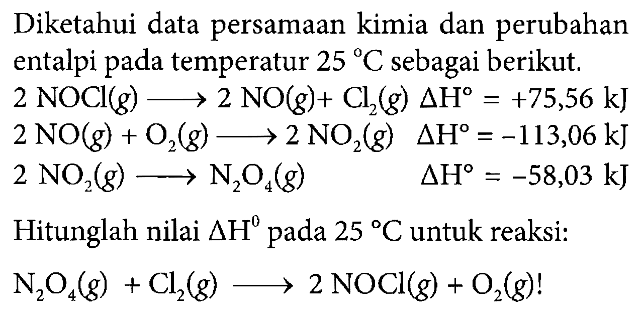 Diketahui data persamaan kimia dan perubahan entalpi pada temperatur 25 C sebagai berikut. 
2 NOCl (g) -> 2 NO (g) + Cl2 (g) delta H = +75,56 kJ 
2 NO (g) + O2 (g) -> 2 NO2 (g) delta H = -113,06 kJ 
2 NO2 (g) -> N2O4 (g) delta H = -58,03 kJ 
Hitunglah nilai delta H pada 25 C untuk reaksi: 
N2O4 (g) + Cl2 (g) -> 2 NOCl (g) + O2 (g)! 