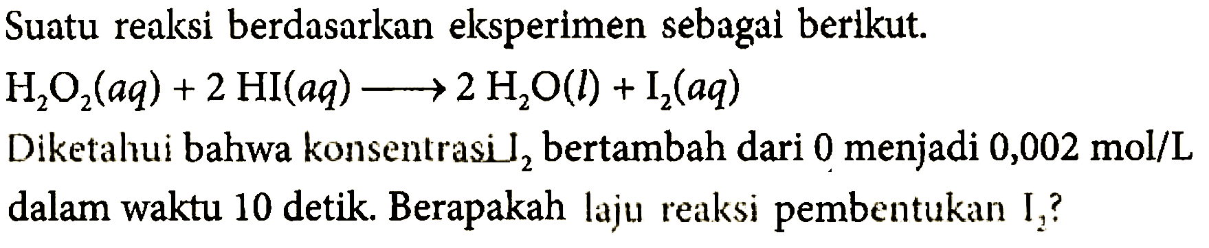 Suatu reaksi berdasarkan eksperimen sebagal berikut. 
H2O2(aq) + 2HI(aq) -> 2H2O(l) + I2(aq) 
Diketalui bahwa konsentrasi  l2  bertambah dari 0 menjadi  0,002 mol/L  dalam waktu 10 detik. Berapakah laju reaksi pembentukan I2?