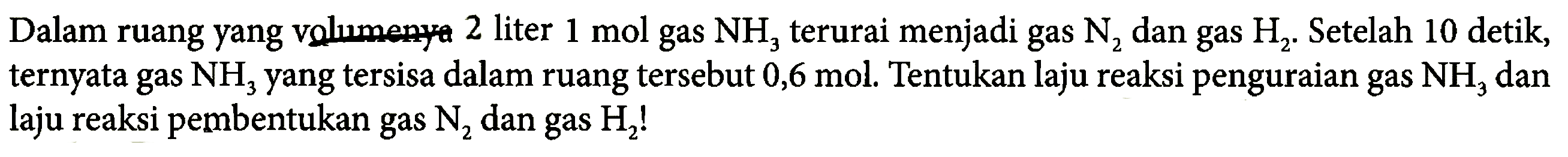 Dalam ruang yang volumenya 2 liter 1 mol gas NH3 terurai menjadi gas N2 dan gas H2. Setelah 10 detik, ternyata gas NH3 yang tersisa dalam ruang tersebut 0,6 mol. Tentukan laju reaksi penguraian gas NH3 dan laju reaksi pembentukan gas N2 dan gas H2! 