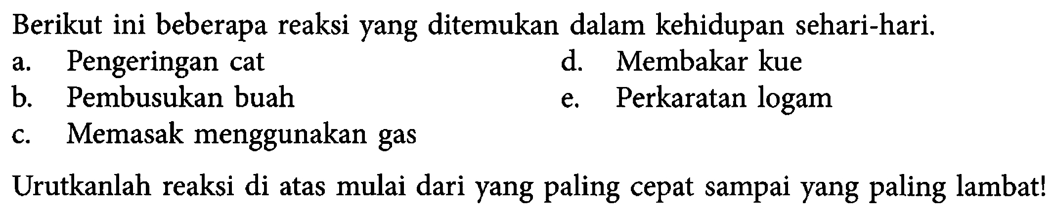 Berikut ini beberapa reaksi yang ditemukan dalam kehidupan sehari-hari.
a. Pengeringan cat
d. Membakar kue
b. Pembusukan buah
e. Perkaratan logam
c. Memasak menggunakan gas
Urutkanlah reaksi di atas mulai dari yang paling cepat sampai yang paling lambat!