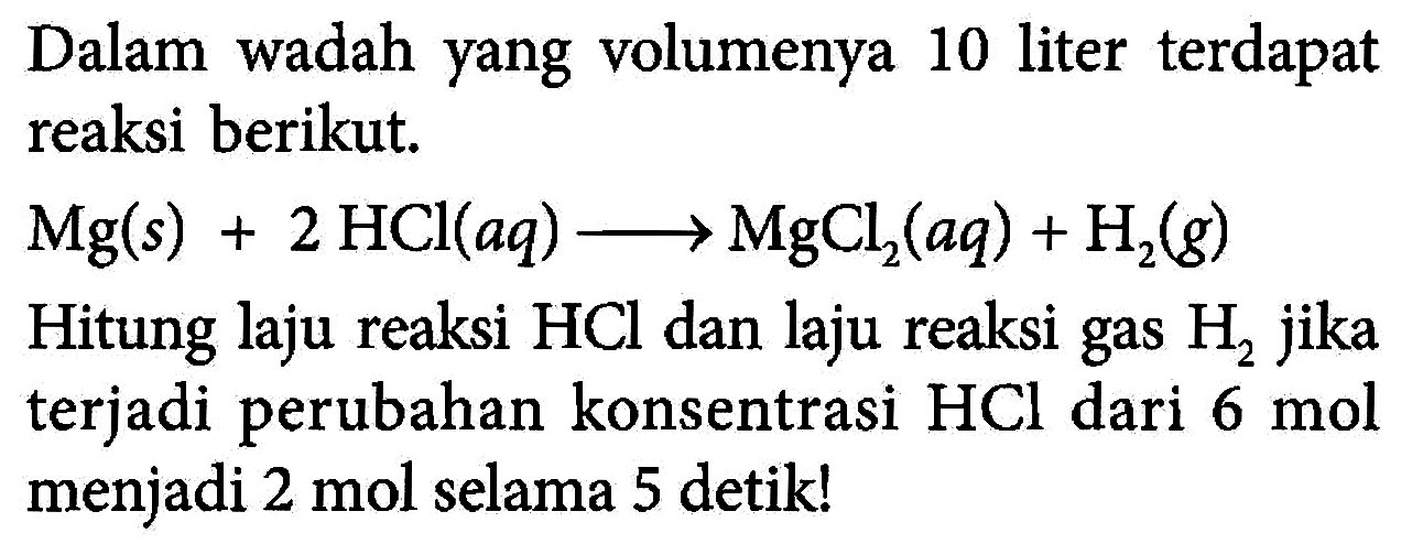 Dalam wadah yang volumenya 10 liter terdapat reaksi berikut. 
Mg (s) + 2 HCl (aq) -> MgCl2 (aq) + H2 (g) 
Hitung laju reaksi HCl dan laju reaksi gas H2 jika terjadi perubahan konsentrasi HCl dari 6 mol menjadi 2 mol selama 5 detik!