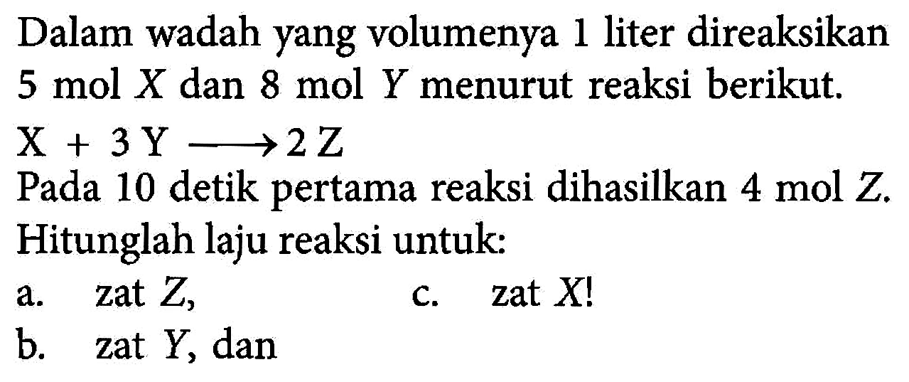 Dalam wadah yang volumenya 1 liter direaksikan 5 mol X dan 8 mol Y menurut reaksi berikut: X + 3 Y -> 2 Z Pada 10 detik pertama reaksi dihasilkan 4 mol Z. Hitunglah laju reaksi untuk: a. zat Z, b. zat Y, dan c. zat X!