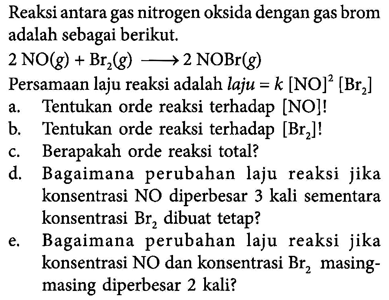 Reaksi antara gas nitrogen oksida dengan gas brom adalah sebagai berikut. 2 NO (g) + Br2 (g) -> 2 NOBr (g) Persamaan laju reaksi adalah laju = k [NO]^2 [Br2] 
a. Tentukan orde reaksi terhadap [NO]! 
b. Tentukan orde reaksi terhadap [Br2]! 
c. Berapakah orde reaksi total? 
d. Bagaimana perubahan laju reaksi jika konsentrasi NO diperbesar 3 kali sementara konsentrasi Br2 dibuat tetap? 
e. Bagaimana perubahan laju reaksi jika konsentrasi NO dan konsentrasi Br2 masing-masing diperbesar 2 kali?