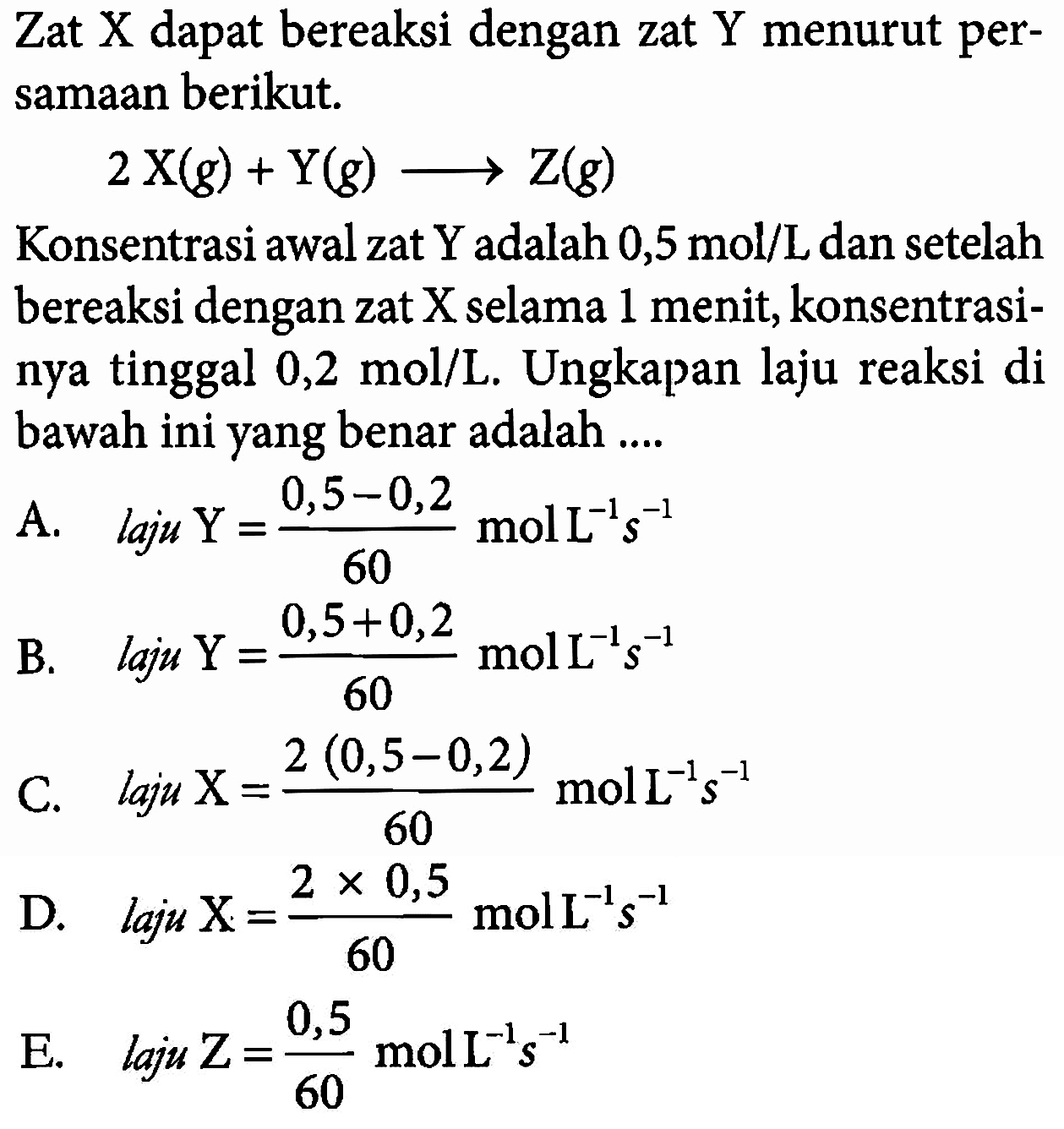 Zat  X  dapat bereaksi dengan zat  Y  menurut persamaan berikut.2 X(g)+Y(g) ---> Z(g)Konsentrasi awal zat  Y  adalah  0,5 mol/L  dan setelah bereaksi dengan zat X selama 1 menit, konsentrasinya tinggal  0,2 mol/L . Ungkapan laju reaksi di bawah ini yang benar adalah ....