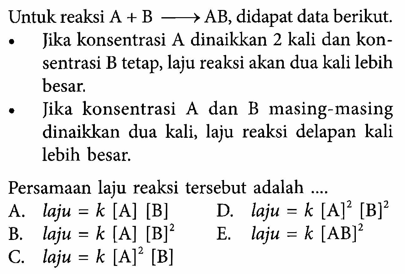 Untuk reaksi  A+B->AB , didapat data berikut. Jika konsentrasi A dinaikkan 2 kali dan konsentrasi B tetap, laju reaksi akan dua kali lebih besar. Jika konsentrasi A dan B masing-masing dinaikkan dua kali, laju reaksi delapan kali lebih besar. Persamaan laju reaksi tersebut adalah .... A. laju=k[A][B] D. laju=k[A]^2[B]^2 B. laju=k[A][B]^2 E. laju=k[AB]^2 C. laju=k[A]^2[B] 