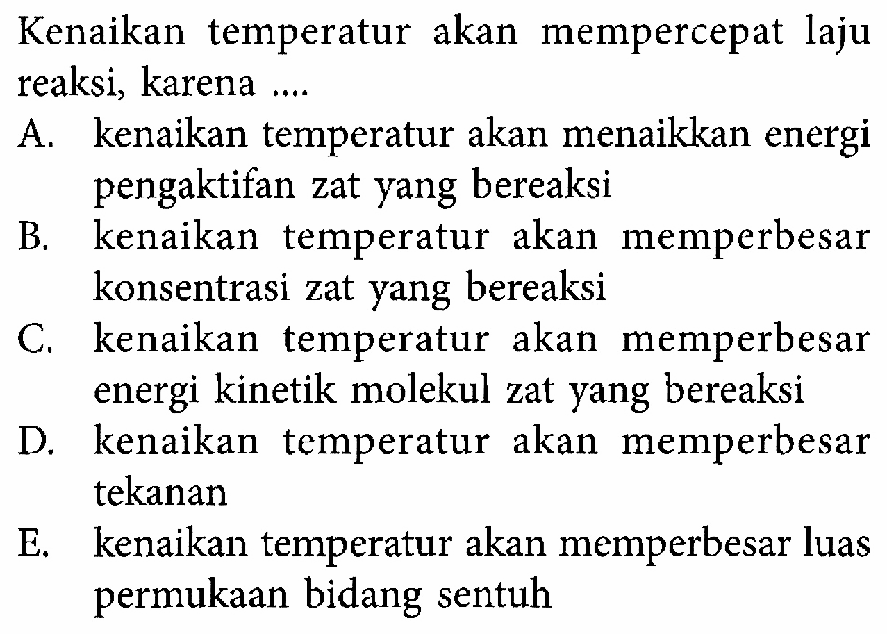 Kenaikan temperatur akan mempercepat laju reaksi, karena .... A. kenaikan temperatur akan menaikkan energi pengaktifan zat yang bereaksi B. kenaikan temperatur akan memperbesar konsentrasi zat yang bereaksi C. kenaikan temperatur akan memperbesar energi kinetik molekul zat yang bereaksi D. kenaikan temperatur akan memperbesar tekanan E. kenaikan temperatur akan memperbesar luas permukaan bidang sentuh