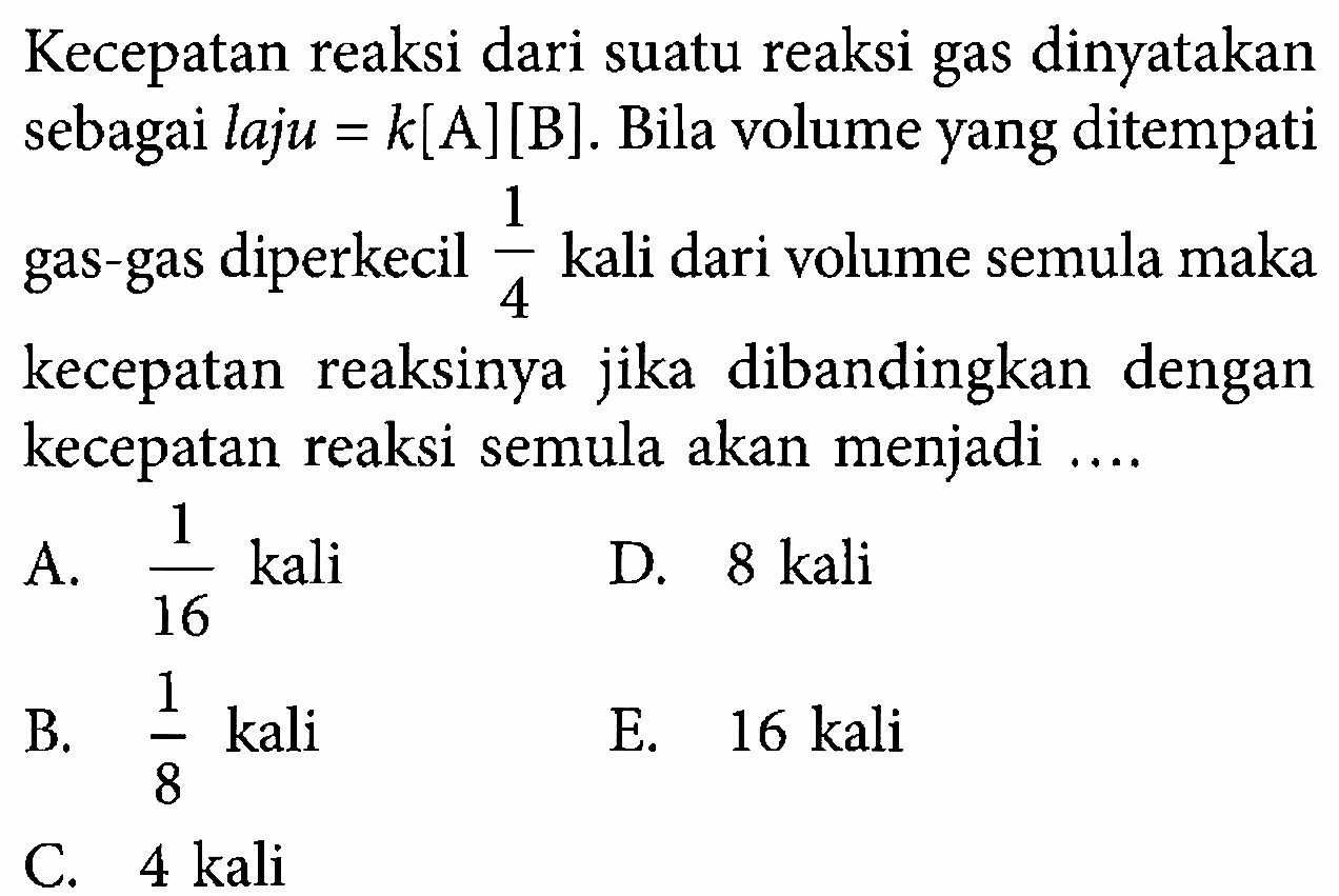 Kecepatan reaksi dari suatu reaksi gas dinyatakan sebagai laju =k[A][B] . Bila volume yang ditempati gas-gas diperkecil 1/4  kali dari volume semula maka kecepatan reaksinya jika dibandingkan dengan kecepatan reaksi semula akan menjadi ....