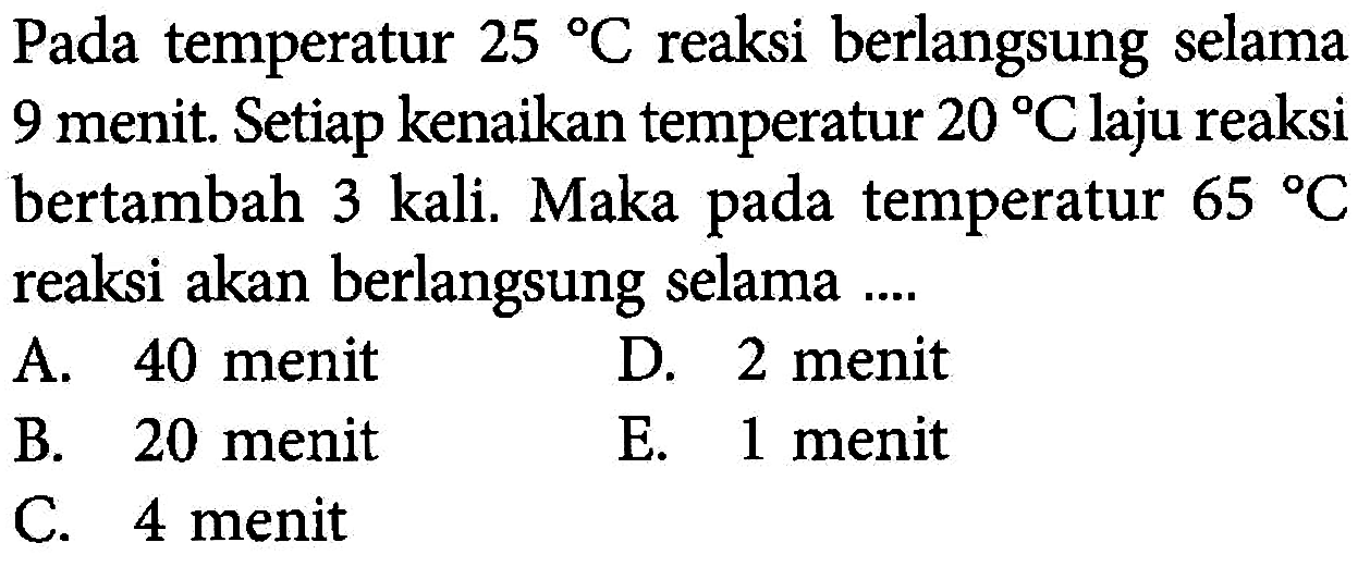 Pada temperatur 25 C reaksi berlangsung selama 9 menit. Setiap kenaikan temperatur 20 C laju reaksi bertambah 3 kali. Maka pada temperatur 65 C reaksi akan berlangsung selama .... 