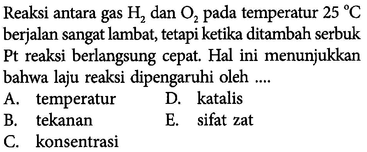 Reaksi antara gas  H2  dan  O2  pada temperatur  25 C  berjalan sangat lambat, tetapi ketika ditambah serbuk Pt reaksi berlangsung cepat. Hal ini menunjukkan bahwa laju reaksi dipengaruhi oleh ....