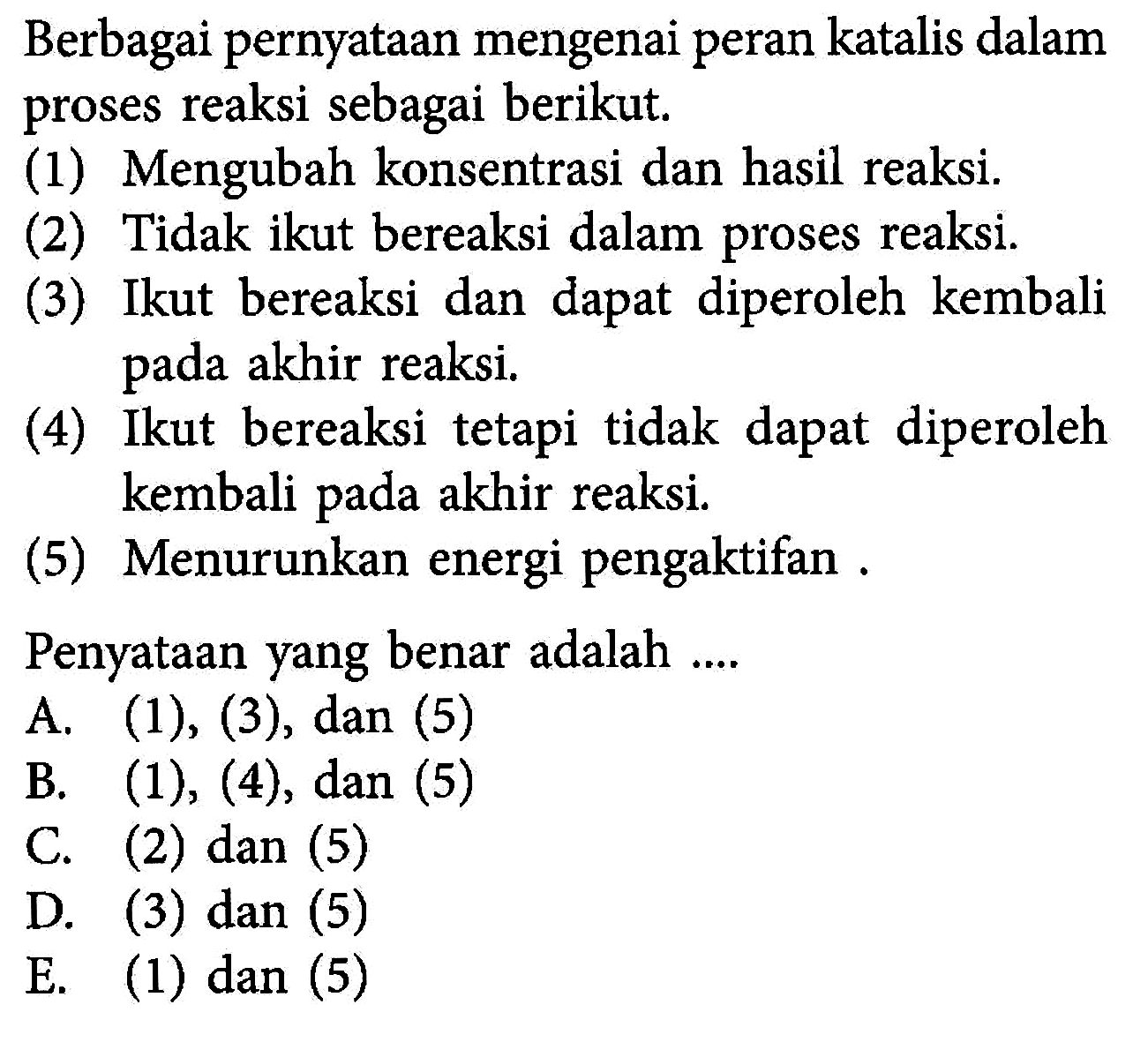 Berbagai pernyataan mengenai peran katalis dalam proses reaksi sebagai berikut. (1) Mengubah konsentrasi dan hasil reaksi. (2) Tidak ikut bereaksi dalam proses reaksi. (3) Ikut bereaksi dan dapat diperoleh kembali pada akhir reaksi .(4) Ikut bereaksi tetapi tidak dapat diperoleh kembali pada akhir reaksi. (5) Menurunkan energi pengaktifan. Penyataan yang benar adalah .... A. (1),(3), dan (5) B. (1),(4), dan (5) C. (2) dan (5) D. (3) dan (5) E. (1) dan (5) 