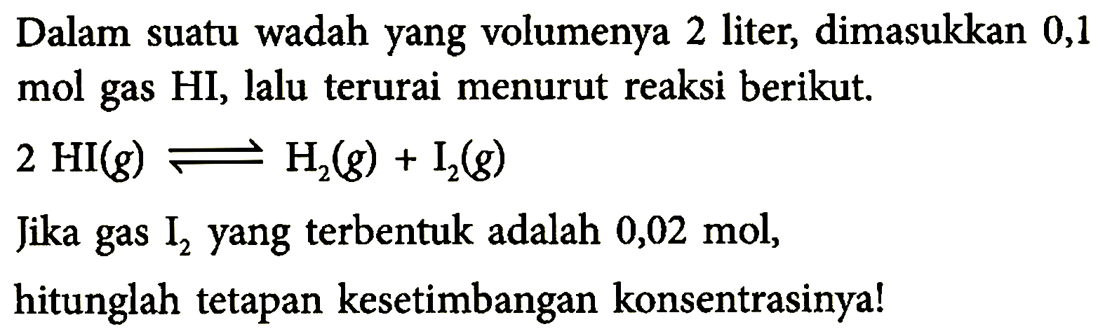 Dalam suatu wadah yang volumenya 2 liter, dimasukkan 0,1 mol gas HI, lalu terurai menurut reaksi berikut. 2 HI(g) <=> H2(g) + I2(g) Jika gas I2 yang terbentuk adalah 0,02 mol, hitunglah tetapan kesetimbangan konsentrasinya!