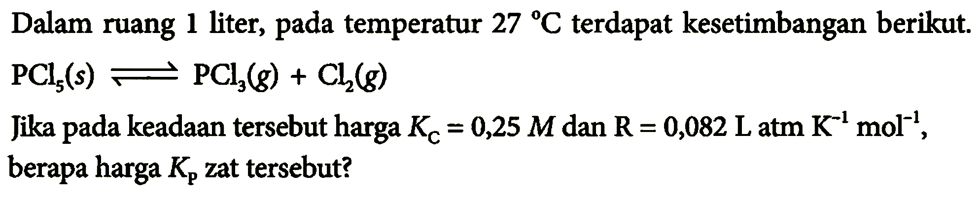 Dalam ruang 1 liter, pada temperatur 27 C terdapat kesetimbangan berikut. PCl5(s) <=> PCl3(g)+Cl2(g) Jika pada keadaan tersebut harga KC=0,25 M dan R=0,082 L atm K^(-1) mol^(-1), berapa harga Kp zat tersebut?