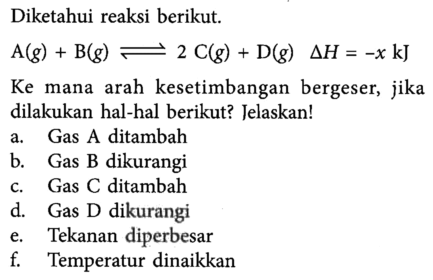 Diketahui reaksi berikut. A(g) + B(g) <=> 2C(g) + D(g) delta H=-x kJ Ke mana arah kesetimbangan bergeser, jika dilakukan hal-hal berikut? Jelaskan! a. Gas A ditambah b. Gas B dikurangi c. Gas C ditambah d. Gas D dikurangi e. Tekanan diperbesar f. Temperatur dinaikkan 