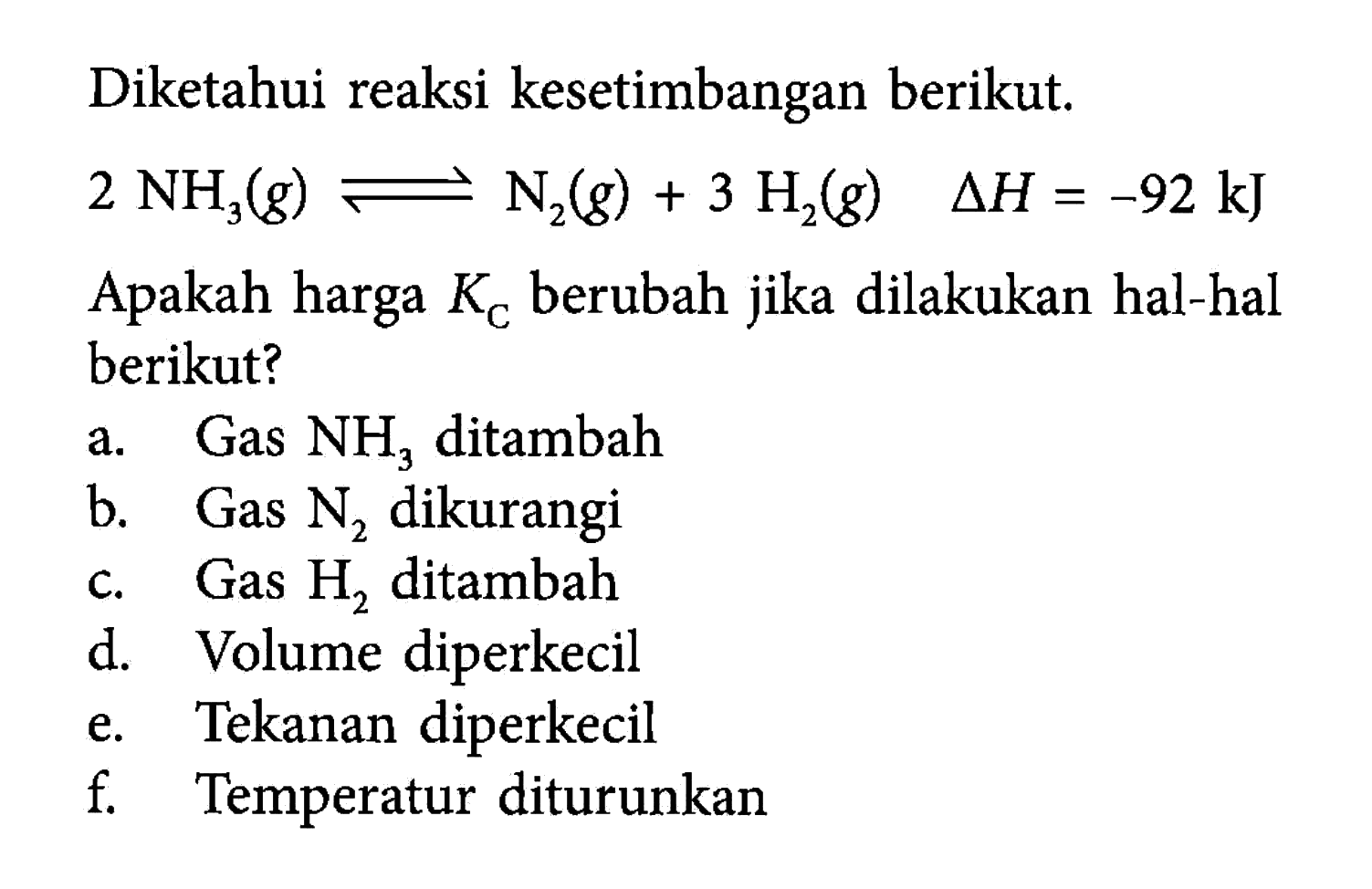 Diketahui reaksi kesetimbangan berikut.2NH3(g) <=> N2(g)+3H2(g) delta H=-92 kJ Apakah harga KC berubah jika dilakukan hal-hal berikut?a. Gas NH3 ditambah b. Gas N2 dikurangi c. Gas H2 ditambah d. Volume diperkecil e. Tekanan diperkecil f. Temperatur diturunkan 