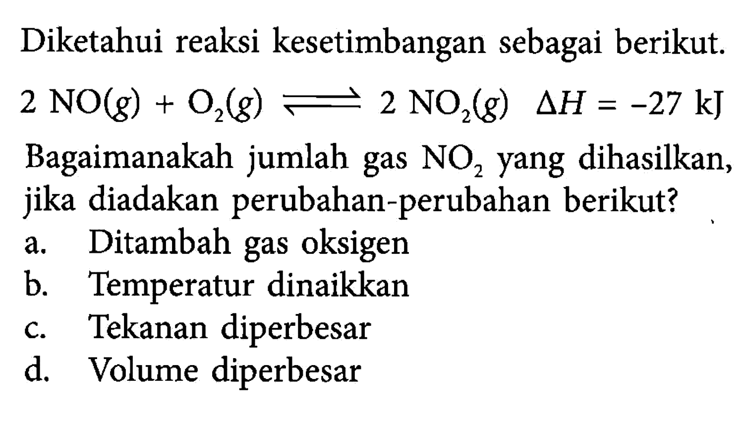 Diketahui reaksi kesetimbangan sebagai berikut. 2NO(g)+O2(g) <=> 2NO2(g) delta H=-27 kJ  Bagaimanakah jumlah gas NO2 yang dihasilkan, jika diadakan perubahan-perubahan berikut?