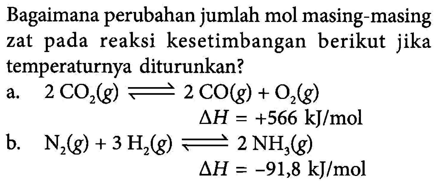 Bagaimana perubahan jumlah mol masing-masing kesetimbangan zat pada reaksi berikut jika temperaturnya diturunkan? a. 2 CO2 (g) <=> 2 CO (g) + O2 (g) delta H = +566 kJ/mol b. N2 (g) + 3 H2 (g) <=> 2 NH3(g) delta H = -91,8 kJ/mol