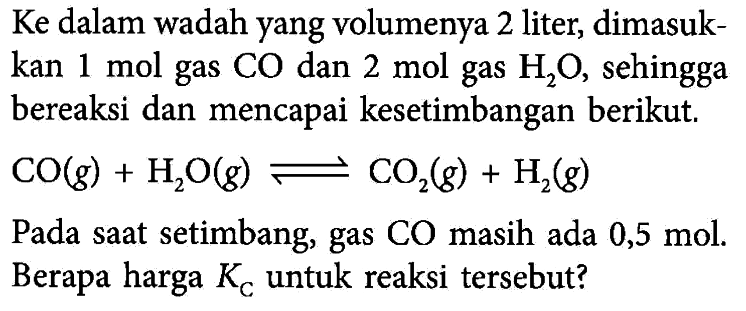 Ke dalam wadah yang volumenya 2 liter, dimasukkan 1 mol gas CO dan 2 mol gas H2O, sehingga bereaksi dan mencapai kesetimbangan berikut. CO(g)+H2O(g) <=> CO2(g)+H2(g) Pada saat setimbang, gas CO masih ada 0,5 mol. Berapa harga KC untuk reaksi tersebut?