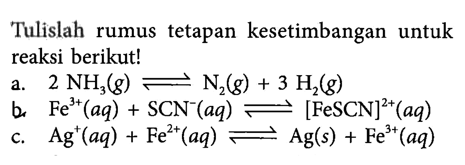 Tulislah rumus tetapan kesetimbangan untuk reaksi berikut!a.  2NH3(g)<=>N2(g)+3H2(g) b.  Fe^3+(aq)+SCN^-(aq)<=>[FeSCN]^2+(aq) c.  Ag^+(aq)+Fe^2+(aq)<=>Ag(s)+Fe^3+(aq) 