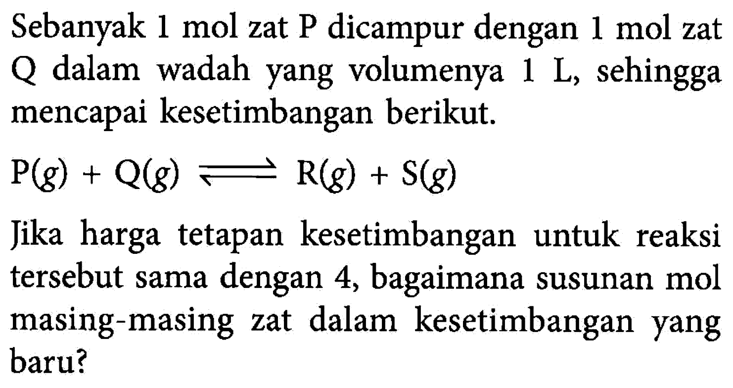 Sebanyak  1 mol  zat P dicampur dengan  1 mol  zat Q dalam wadah yang volumenya  1 L , sehingga mencapai kesetimbangan berikut.kg(g)+Q(g)<->R(g)+S(g)Jika harga tetapan kesetimbangan untuk reaksi tersebut sama dengan 4, bagaimana susunan mol masing-masing zat dalam kesetimbangan yang baru?