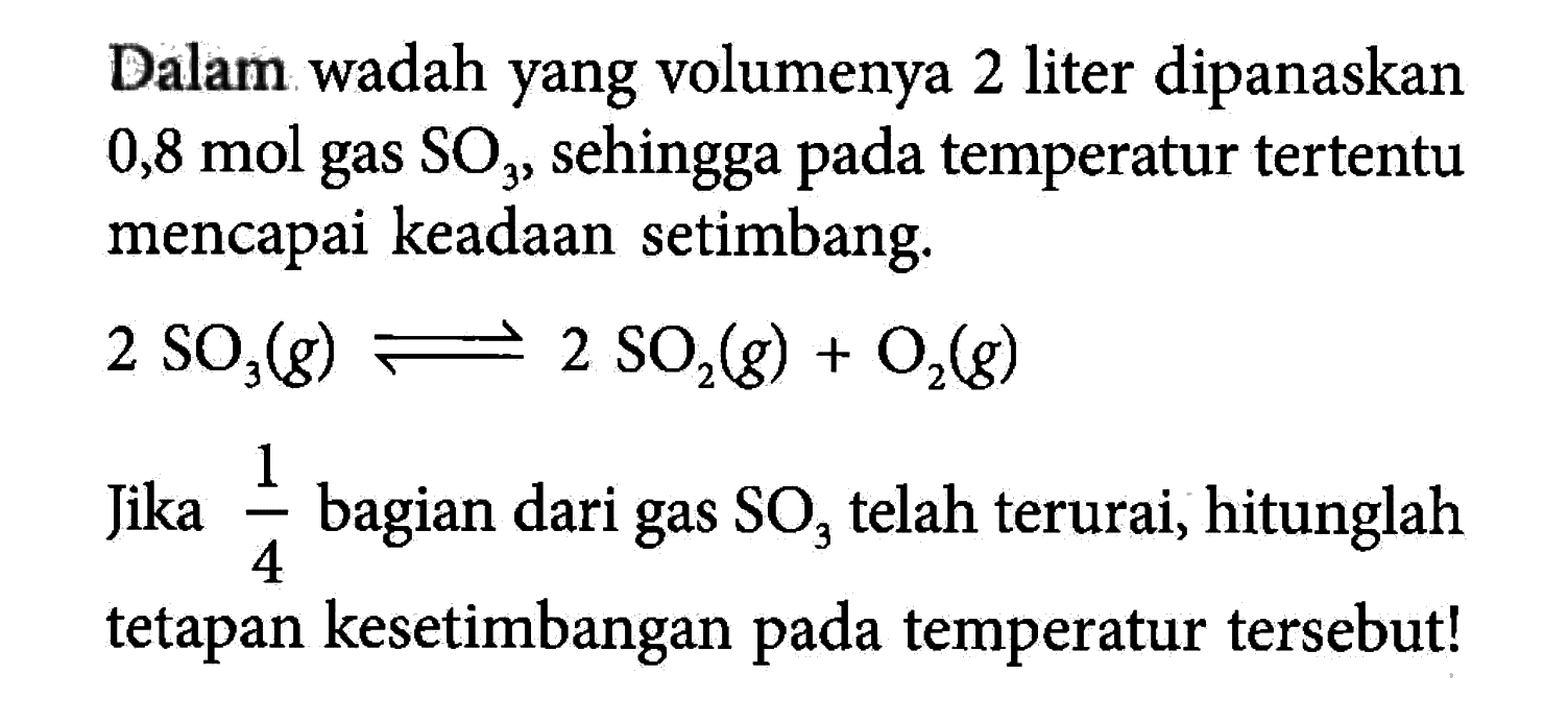 Dalam wadah yang volumenya 2 liter dipanaskan 0,8 mol gas SO3, sehingga pada temperatur tertentu mencapai keadaan setimbang. 2 SO3 (g) <=> 2 SO2 (g) + O2(g) Jika 1/4 bagian dari gas SO3 telah terurai, hitunglah 4 tetapan kesetimbangan pada temperatur tersebut!