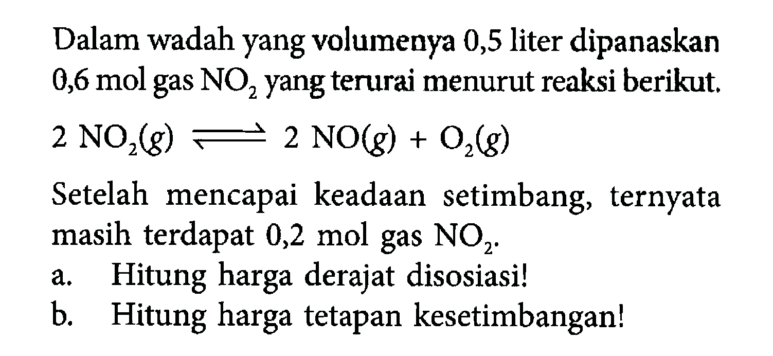 Dalam wadah yang volumenya 0,5 liter dipanaskan 0,6 mol gas NO2 yang terurai menurut reaksi berikut. 2NO2(g) <=> 2NO(g)+O2(g) Setelah mencapai keadaan setimbang, ternyata masih terdapat 0,2 mol gas NO2. a. Hitung harga derajat disosiasi! b. Hitung harga tetapan kesetimbangan! 