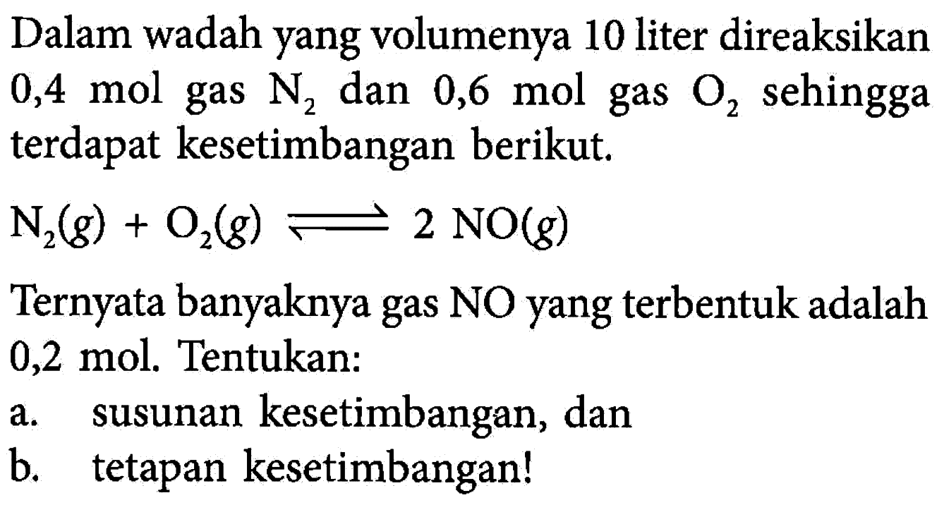 Dalam wadah yang volumenya 10 liter direaksikan 0,4 mol gas N2 dan 0,6 mol gas O2 sehingga terdapat kesetimbangan berikut. N2 (g) + O2 (g) <=> 2 NO (g) Ternyata banyaknya gas NO yang terbentuk adalah 0,2 mol. Tentukan: a. susunan kesetimbangan, dan b. tetapan kesetimbangan!