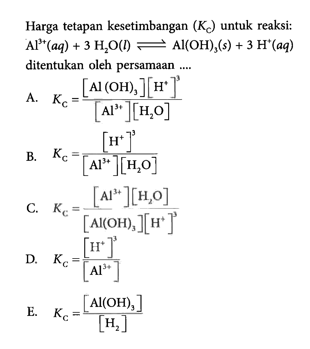 Harga tetapan kesetimbangan (Kc) untuk reaksi: Al^3+(aq)+3H2O(l) <=> Al(OH)3(s)+3H^+(aq) ditentukan oleh persamaan .... A. Kc=([Al(OH)3][H^+]^3)/([Al^3+][H2O]) B. Kc=[H^+]^3/([Al^3+][H2O]) C. Kc=([Al^3+][H2O])/([Al(OH)3][H^+]^3) D. Kc=[H^+]^3/[Al^3+] E. Kc=[Al(OH)3]/[H2] 