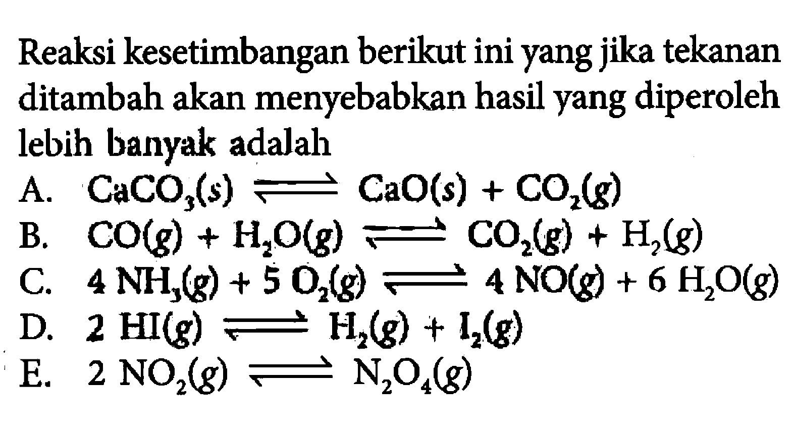 Reaksi kesetimbangan berikut ini yang jika tekanan ditambah akan menyebabkan hasil yang diperoleh lebih banyak adalah A. CaCO3(s) <=> CaO(s)+CO2(g) B. CO(g)+H2O(g) <=> CO2(g)+H2(g) C. 4 NH3(g)+5 O2(g) <=> 4 NO(g)+6 H2O(g) D. 2 HI(g) <=> H2(g)+I2(g) E. 2 NO2(g) <=> N2O4(g)