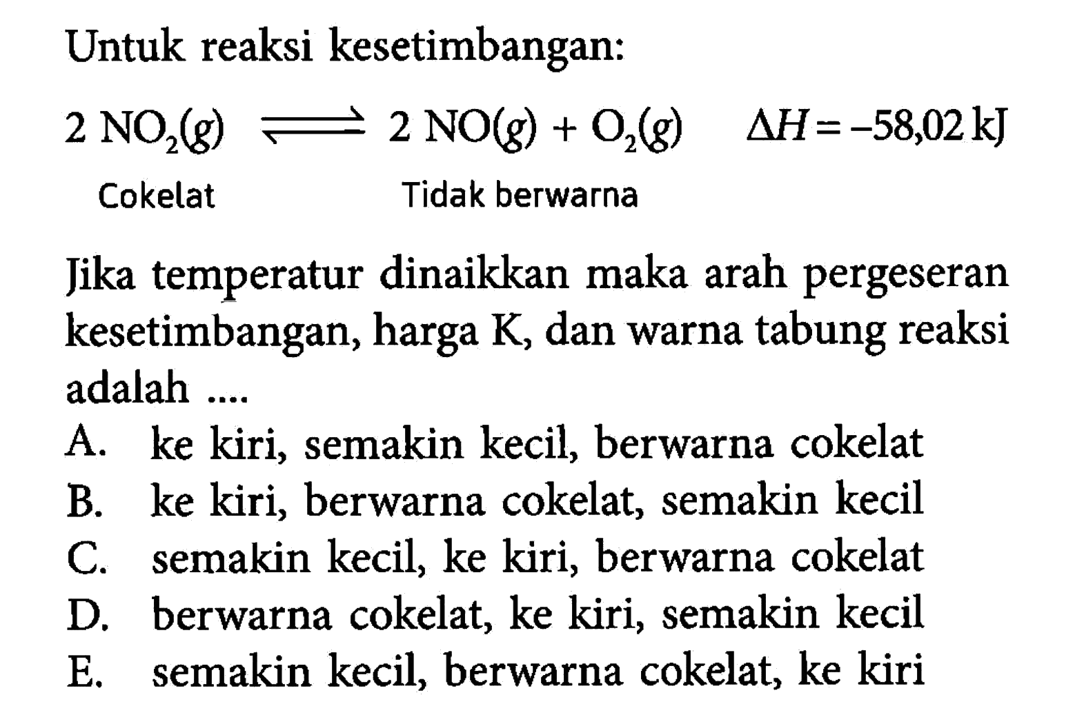 Untuk reaksi kesetimbangan:2 NO2(g) <=> 2 NO(g)+O2(g)  segitiga H=-58,02 kJ Cokelat Tidak berwarna Jika temperatur dinaikkan maka arah pergeseran kesetimbangan, harga K, dan warna tabung reaksi adalah .... 