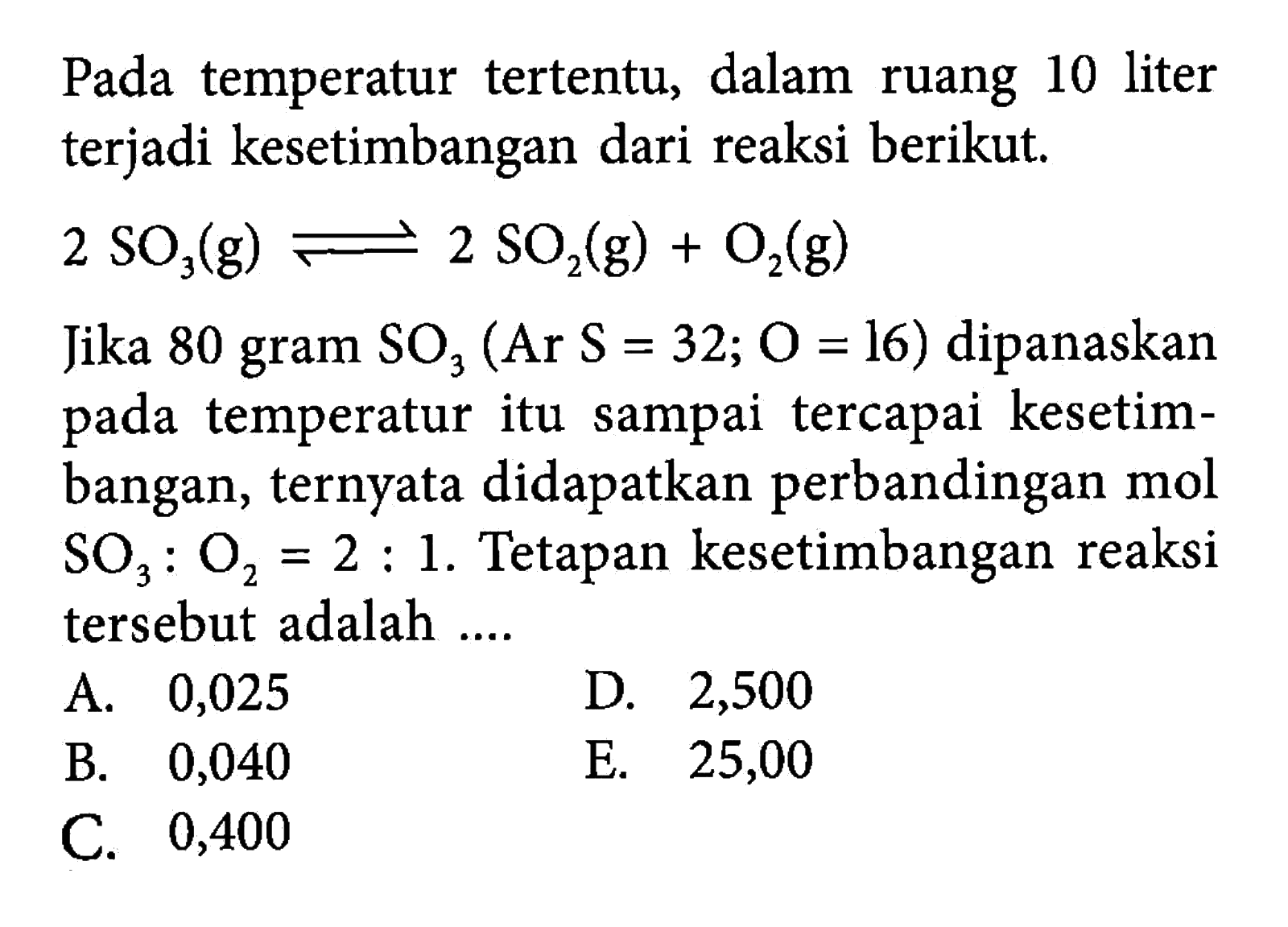 Pada temperatur tertentu, dalam ruang 10 liter terjadi kesetimbangan dari reaksi berikut. 2SO3(g)<=>2SO2(g)+O2(g) Jika 80 gram SO3(Ar S=32;O=16) dipanaskan pada temperatur itu sampai tercapai kesetimbangan, ternyata didapatkan perbandingan mol SO3:O2=2:1. Tetapan kesetimbangan reaksi tersebut adalah .... 